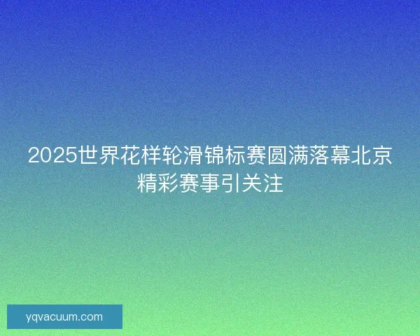2025世界花样轮滑锦标赛圆满落幕北京精彩赛事引关注