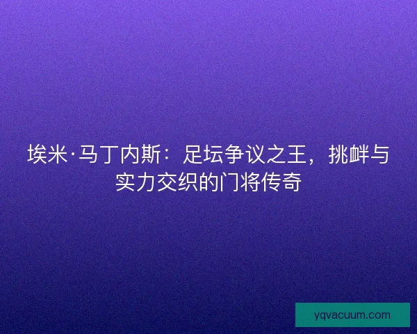 埃米·马丁内斯：足坛争议之王，挑衅与实力交织的门将传奇