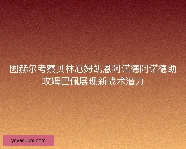 图赫尔考察贝林厄姆凯恩阿诺德阿诺德助攻姆巴佩展现新战术潜力