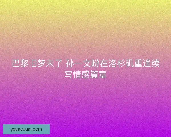 巴黎旧梦未了 孙一文盼在洛杉矶重逢续写情感篇章