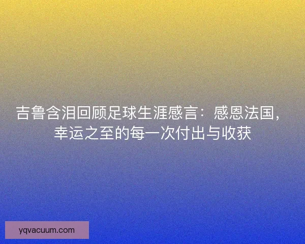 吉鲁含泪回顾足球生涯感言：感恩法国，幸运之至的每一次付出与收获
