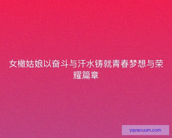 女橄姑娘以奋斗与汗水铸就青春梦想与荣耀篇章