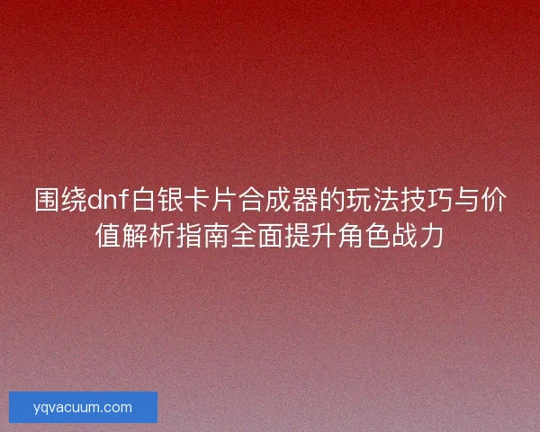 围绕dnf白银卡片合成器的玩法技巧与价值解析指南全面提升角色战力